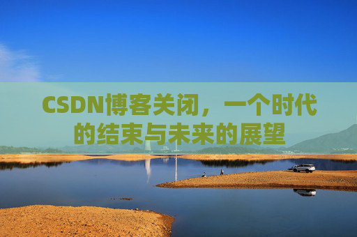 CSDN博客关闭，一个时代的结束与未来的展望